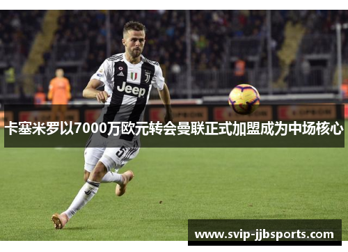 卡塞米罗以7000万欧元转会曼联正式加盟成为中场核心 卡塞米罗以7000万欧元转会曼联正式加盟成为中场核心